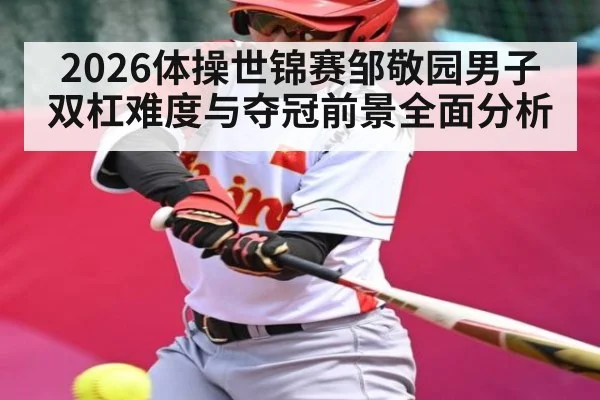 2026体操世锦赛邹敬园男子双杠难度与夺冠前景全面分析