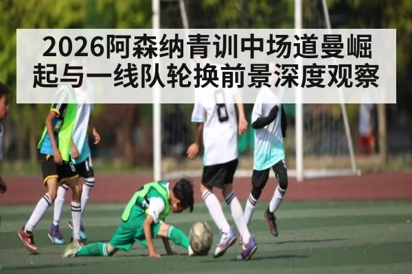 2026阿森纳青训中场道曼崛起与一线队轮换前景深度观察