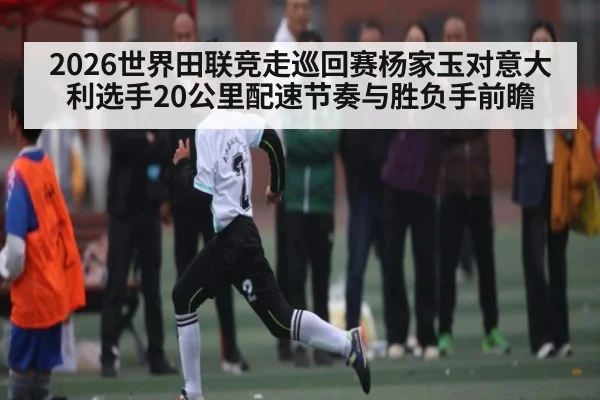 2026世界田联竞走巡回赛杨家玉对意大利选手20公里配速节奏与胜负手前瞻