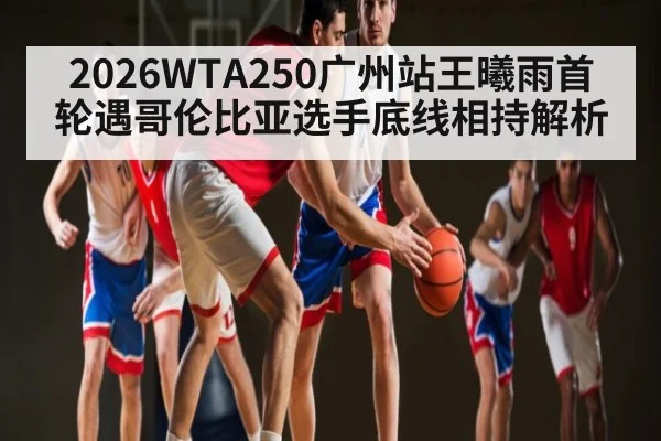 2026WTA250广州站王曦雨首轮遇哥伦比亚选手底线相持解析